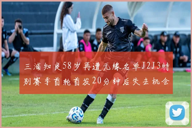 三浦知良58岁再遭无缘名单J2J3特别赛季首轮首发20分钟后失去机会