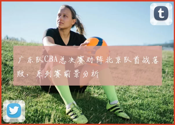 广东队CBA总决赛对阵北京队首战落败，系列赛前景分析