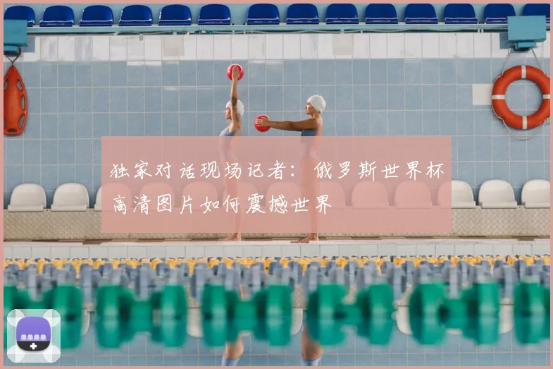 独家对话现场记者：俄罗斯世界杯高清图片如何震撼世界