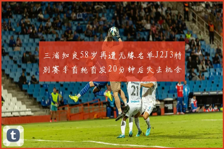 三浦知良58岁再遭无缘名单J2J3特别赛季首轮首发20分钟后失去机会
