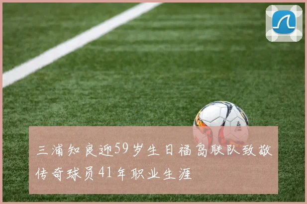 三浦知良迎59岁生日福岛联队致敬传奇球员41年职业生涯