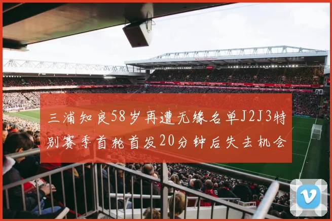三浦知良58岁再遭无缘名单J2J3特别赛季首轮首发20分钟后失去机会