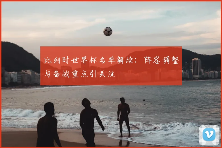 比利时世界杯名单解读：阵容调整与备战重点引关注
