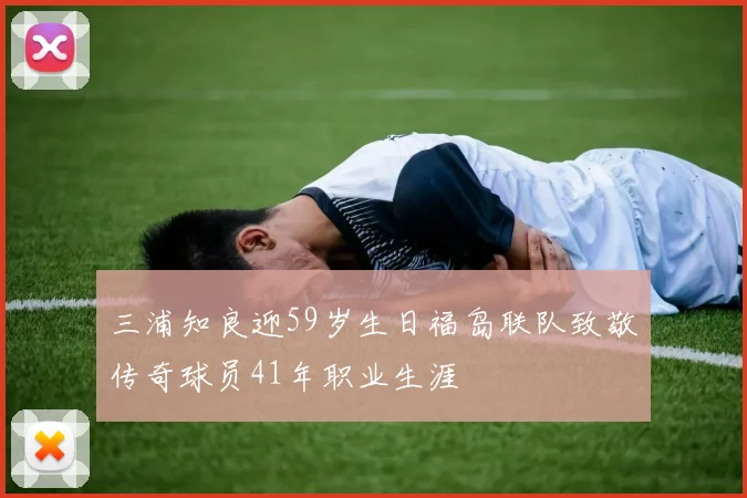 三浦知良迎59岁生日福岛联队致敬传奇球员41年职业生涯