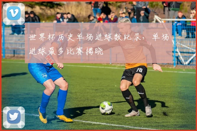 世界杯历史单场进球数纪录，单场进球最多比赛揭晓