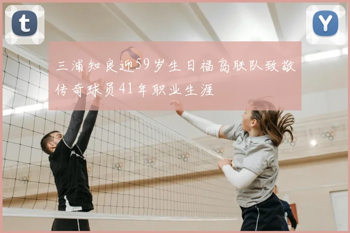 三浦知良迎59岁生日福岛联队致敬传奇球员41年职业生涯