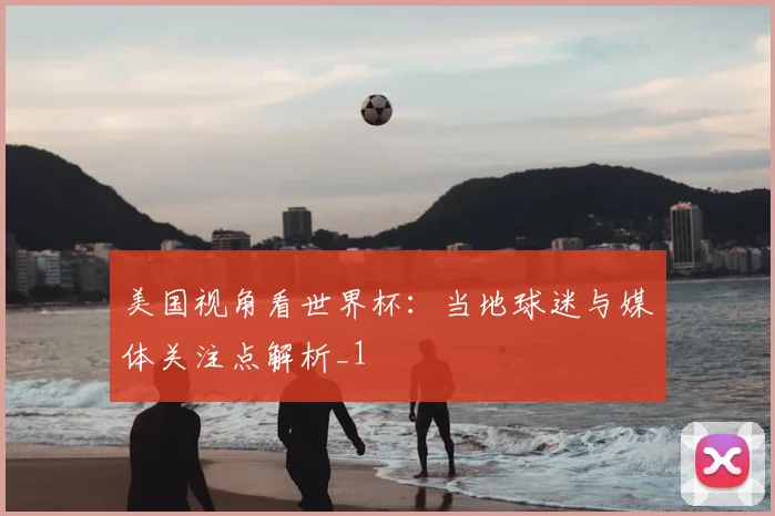 美国视角看世界杯：当地球迷与媒体关注点解析_1