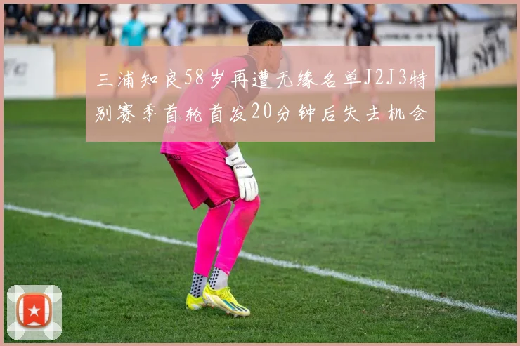 三浦知良58岁再遭无缘名单J2J3特别赛季首轮首发20分钟后失去机会