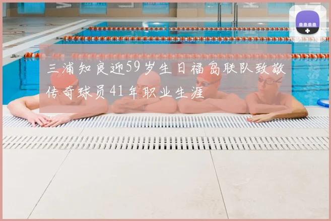 三浦知良迎59岁生日福岛联队致敬传奇球员41年职业生涯
