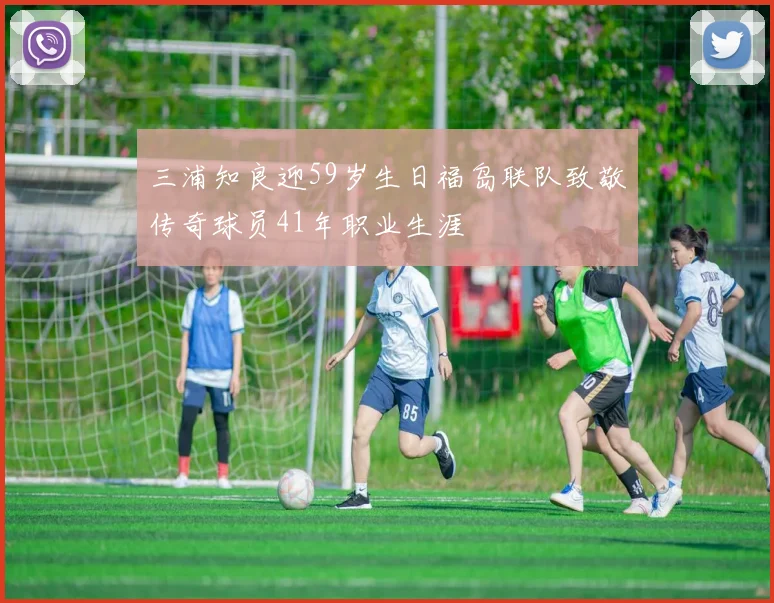 三浦知良迎59岁生日福岛联队致敬传奇球员41年职业生涯