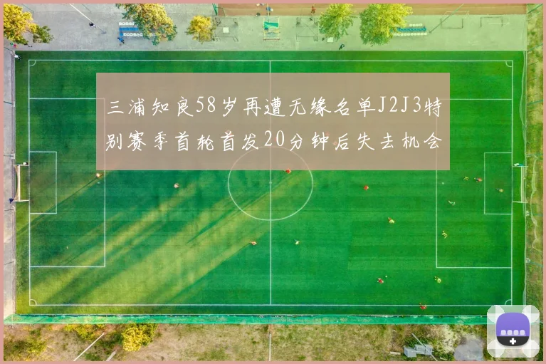 三浦知良58岁再遭无缘名单J2J3特别赛季首轮首发20分钟后失去机会
