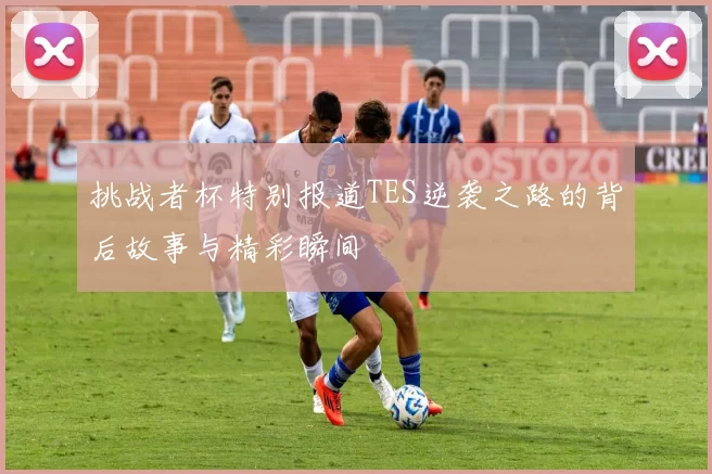 挑战者杯特别报道TES逆袭之路的背后故事与精彩瞬间