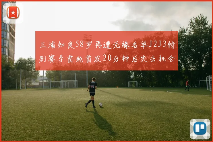 三浦知良58岁再遭无缘名单J2J3特别赛季首轮首发20分钟后失去机会