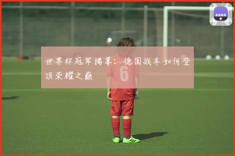 世界杯冠军揭幕：德国战车如何登顶荣耀之巅