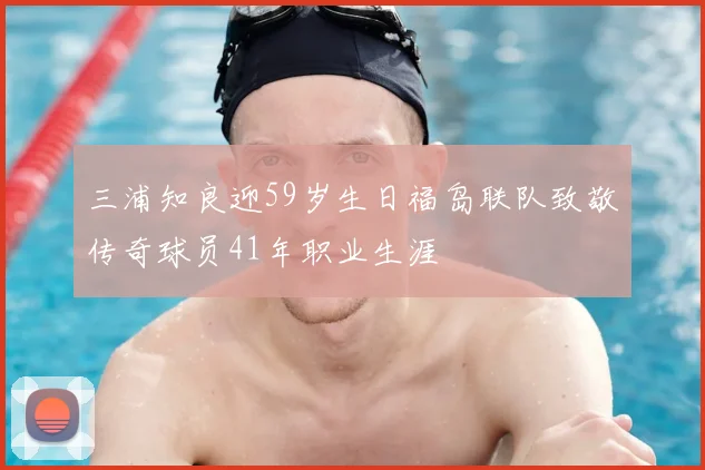 三浦知良迎59岁生日福岛联队致敬传奇球员41年职业生涯