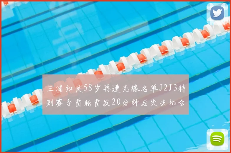 三浦知良58岁再遭无缘名单J2J3特别赛季首轮首发20分钟后失去机会