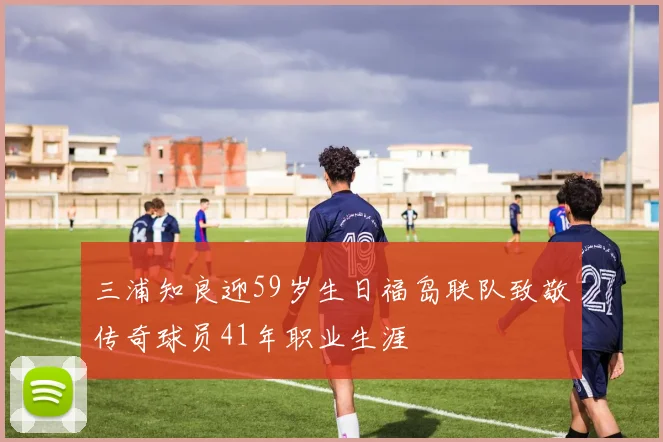三浦知良迎59岁生日福岛联队致敬传奇球员41年职业生涯