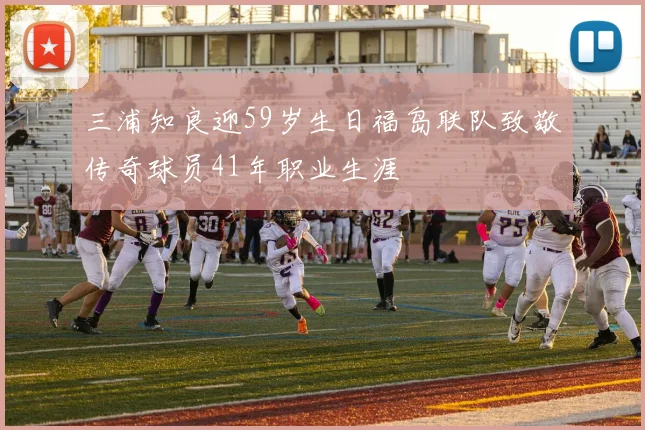 三浦知良迎59岁生日福岛联队致敬传奇球员41年职业生涯