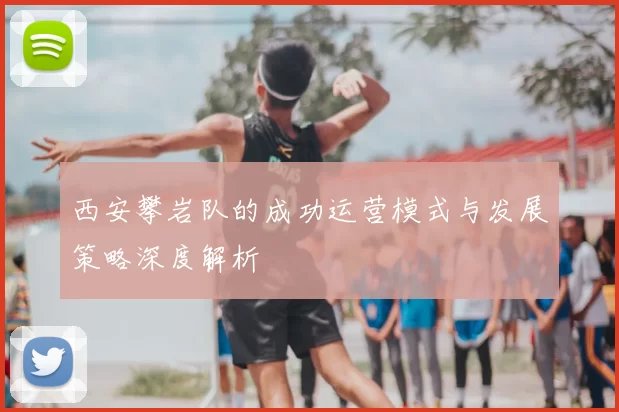 西安攀岩队的成功运营模式与发展策略深度解析