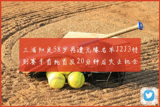 三浦知良58岁再遭无缘名单J2J3特别赛季首轮首发20分钟后失去机会
