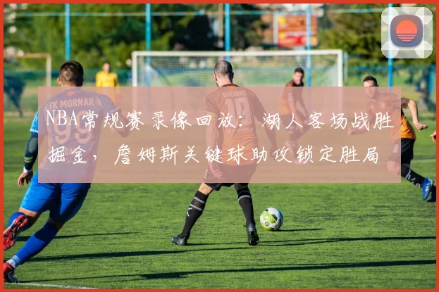 NBA常规赛录像回放:湖人客场战胜掘金,詹姆斯关键球助攻锁定胜局