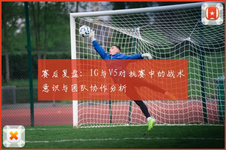 赛后复盘：IG与V5对抗赛中的战术意识与团队协作分析