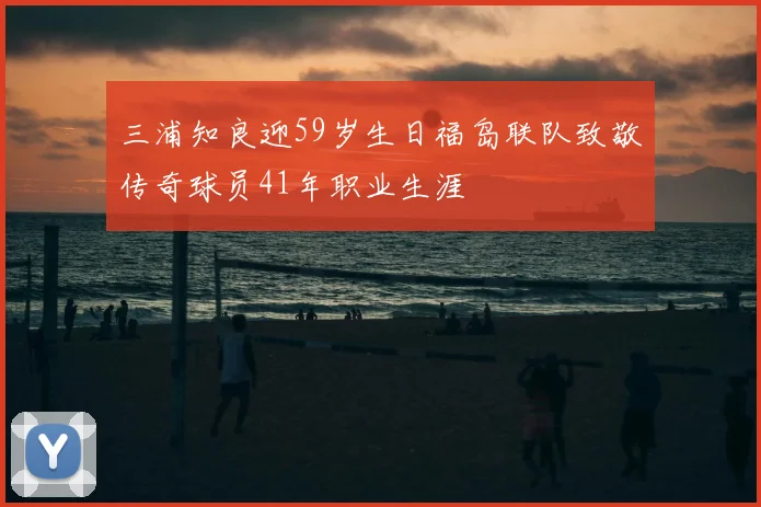 三浦知良迎59岁生日福岛联队致敬传奇球员41年职业生涯