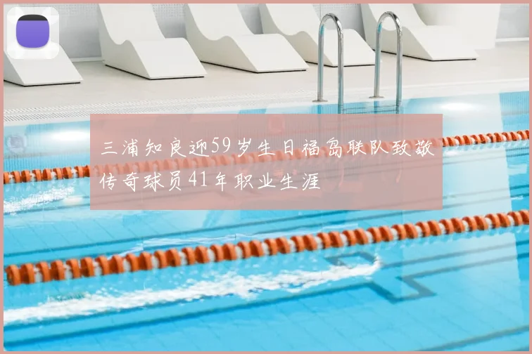三浦知良迎59岁生日福岛联队致敬传奇球员41年职业生涯
