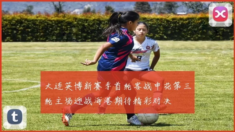 大连英博新赛季首轮客战申花第三轮主场迎战海港期待精彩对决