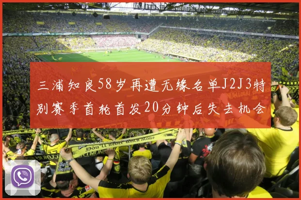 三浦知良58岁再遭无缘名单J2J3特别赛季首轮首发20分钟后失去机会