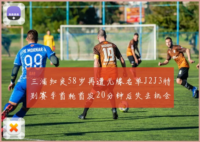 三浦知良58岁再遭无缘名单J2J3特别赛季首轮首发20分钟后失去机会