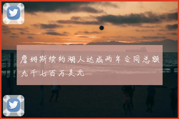 詹姆斯续约湖人达成两年合同总额九千七百万美元
