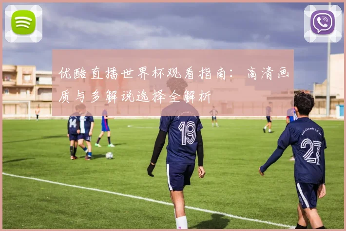 优酷直播世界杯观看指南：高清画质与多解说选择全解析