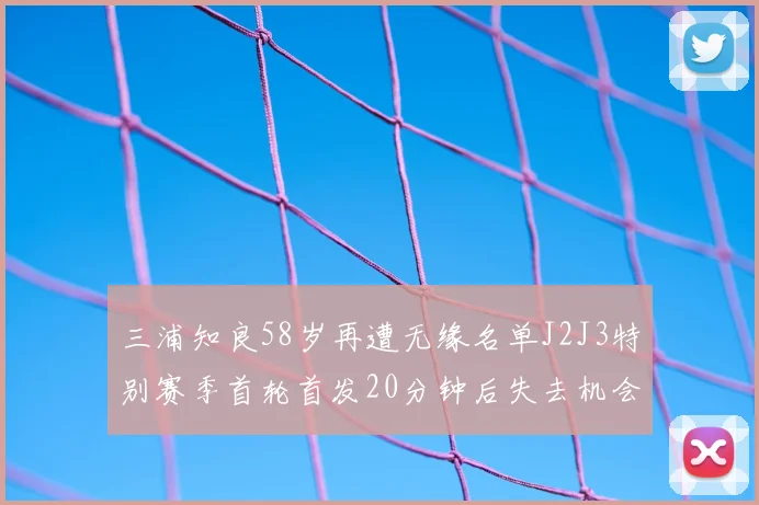 三浦知良58岁再遭无缘名单J2J3特别赛季首轮首发20分钟后失去机会