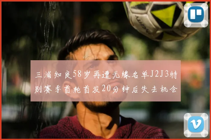 三浦知良58岁再遭无缘名单J2J3特别赛季首轮首发20分钟后失去机会