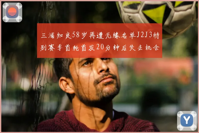 三浦知良58岁再遭无缘名单J2J3特别赛季首轮首发20分钟后失去机会
