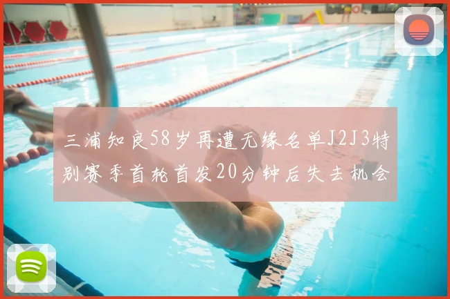 三浦知良58岁再遭无缘名单J2J3特别赛季首轮首发20分钟后失去机会