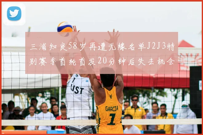 三浦知良58岁再遭无缘名单J2J3特别赛季首轮首发20分钟后失去机会