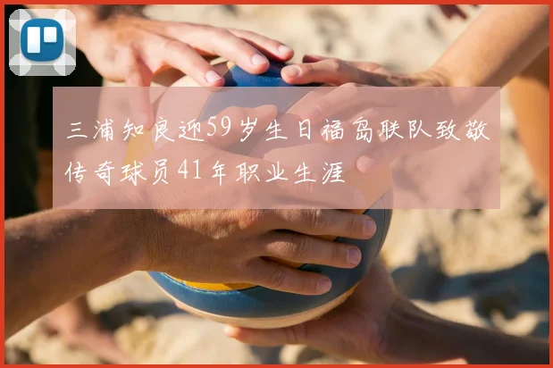 三浦知良迎59岁生日福岛联队致敬传奇球员41年职业生涯