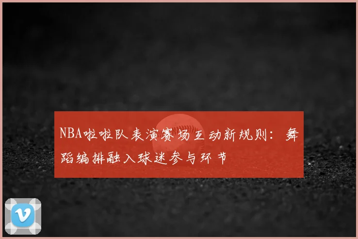 NBA啦啦队表演赛场互动新规则：舞蹈编排融入球迷参与环节