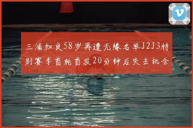 三浦知良58岁再遭无缘名单J2J3特别赛季首轮首发20分钟后失去机会