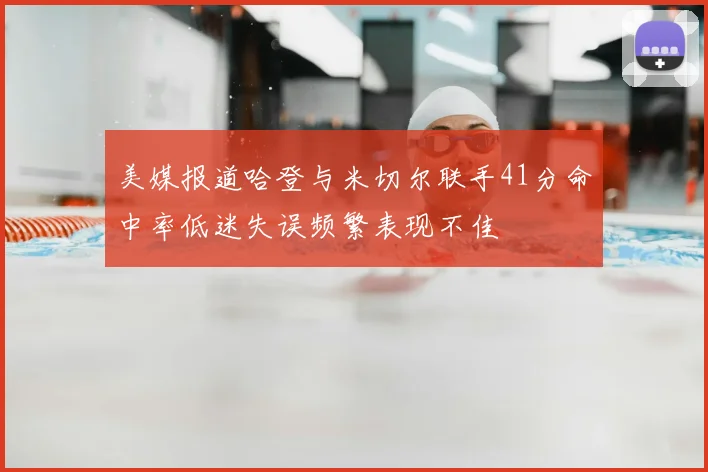 美媒报道哈登与米切尔联手41分命中率低迷失误频繁表现不佳