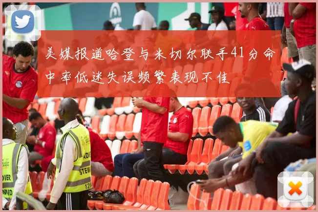 美媒报道哈登与米切尔联手41分命中率低迷失误频繁表现不佳