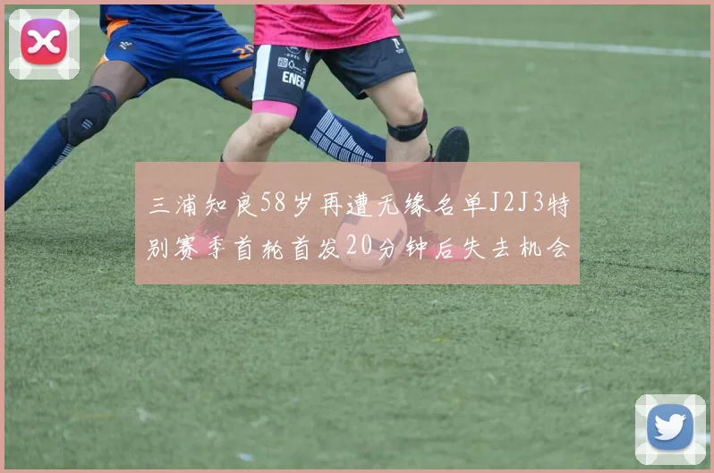 三浦知良58岁再遭无缘名单J2J3特别赛季首轮首发20分钟后失去机会