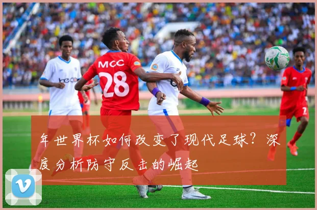 年世界杯如何改变了现代足球？深度分析防守反击的崛起