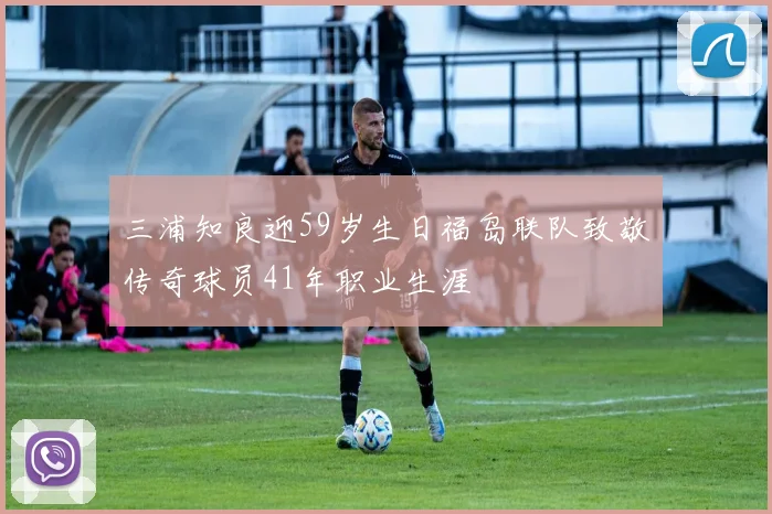 三浦知良迎59岁生日福岛联队致敬传奇球员41年职业生涯
