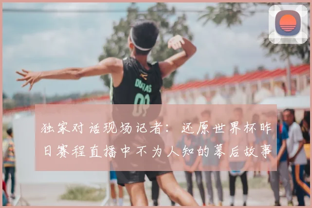 独家对话现场记者：还原世界杯昨日赛程直播中不为人知的幕后故事