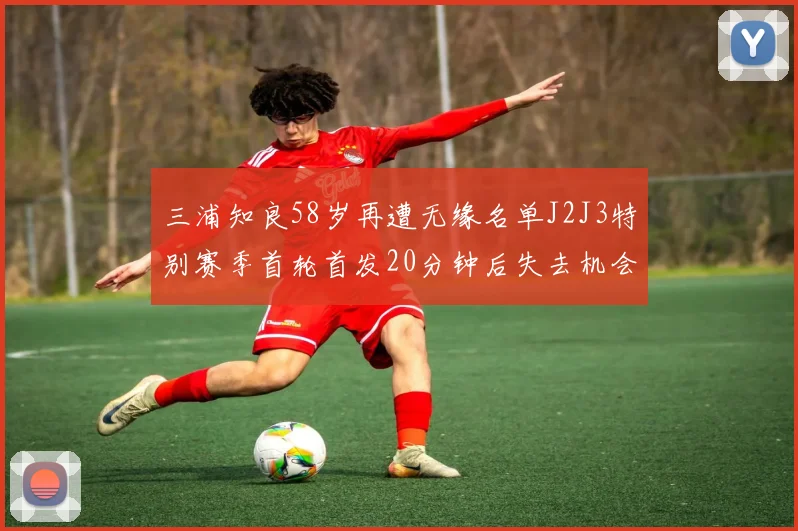 三浦知良58岁再遭无缘名单J2J3特别赛季首轮首发20分钟后失去机会