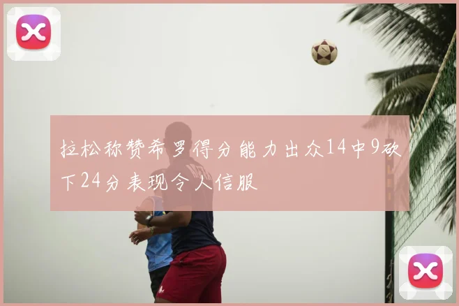 拉松称赞希罗得分能力出众14中9砍下24分表现令人信服