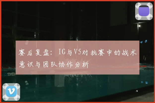 赛后复盘：IG与V5对抗赛中的战术意识与团队协作分析